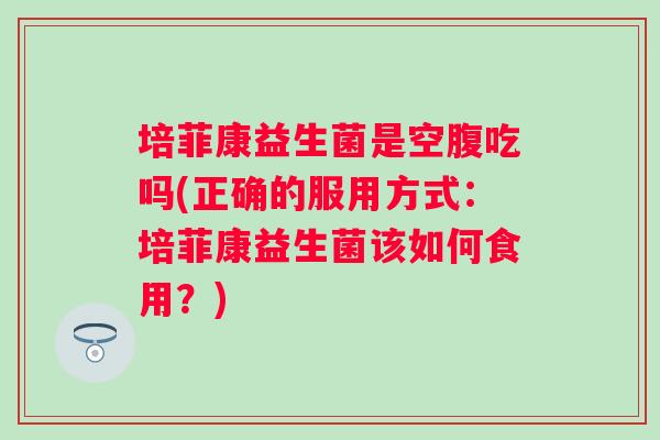 培菲康益生菌是空腹吃吗(正确的服用方式：培菲康益生菌该如何食用？)