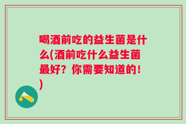 喝酒前吃的益生菌是什么(酒前吃什么益生菌好？你需要知道的！)