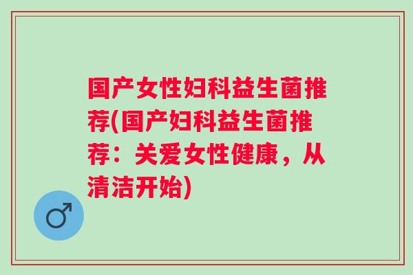 国产女性益生菌推荐(国产益生菌推荐：关爱女性健康，从清洁开始)