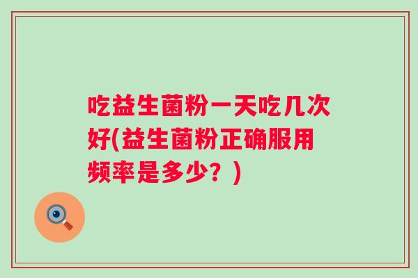 吃益生菌粉一天吃几次好(益生菌粉正确服用频率是多少？)
