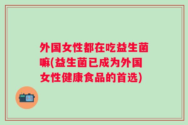 外国女性都在吃益生菌嘛(益生菌已成为外国女性健康食品的首选)