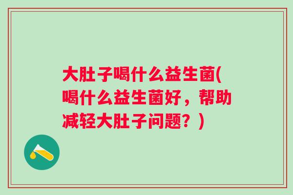 大肚子喝什么益生菌(喝什么益生菌好,帮助减轻大肚子问题?) 大肚子喝什么益生菌(喝什么益生菌好,帮助减轻大肚子问题?)