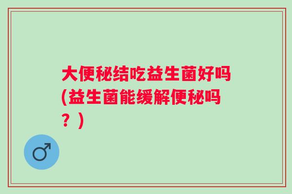 大便秘结吃益生菌好吗(益生菌能缓解便秘吗？)