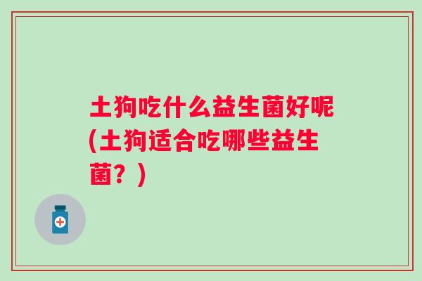 土狗吃什么益生菌好呢(土狗适合吃哪些益生菌？)