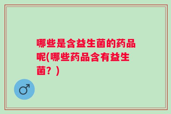 哪些是含益生菌的药品呢(哪些药品含有益生菌？)