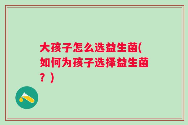 大孩子怎么选益生菌(如何为孩子选择益生菌?) 大孩子怎么选益生菌(如何为孩子选择益生菌?)