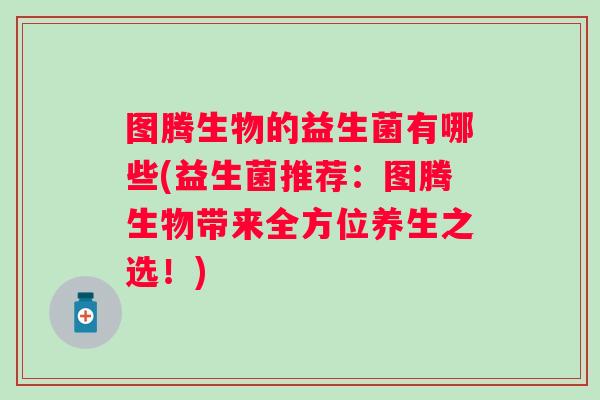 图腾生物的益生菌有哪些(益生菌推荐:图腾生物带来全方位养生之选!) 图腾生物的益生菌有哪些(益生菌推荐:图腾生物带来全方位养生之选!)