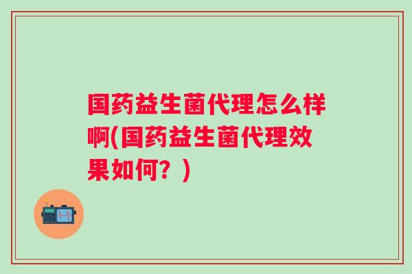 国药益生菌代理怎么样啊(国药益生菌代理效果如何？)