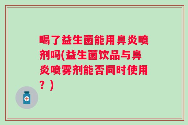 喝了益生菌能用喷剂吗(益生菌饮品与喷雾剂能否同时使用?) 喝了益生菌能用喷剂吗(益生菌饮品与喷雾剂能否同时使用?)