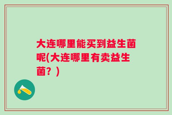 大连哪里能买到益生菌呢(大连哪里有卖益生菌?) 大连哪里能买到益生菌呢(大连哪里有卖益生菌?)