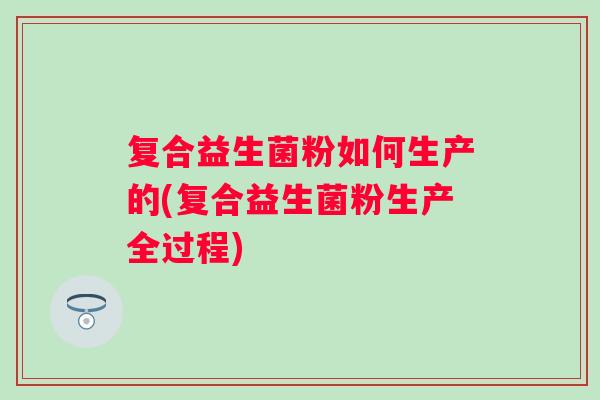 复合益生菌粉如何生产的(复合益生菌粉生产全过程)