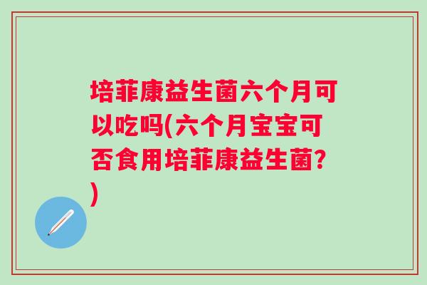 培菲康益生菌六个月可以吃吗(六个月宝宝可否食用培菲康益生菌?) 培菲康益生菌六个月可以吃吗(六个月宝宝可否食用培菲康益生菌?)