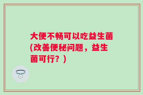 大便不畅可以吃益生菌(改善问题，益生菌可行？)