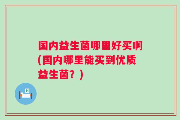 国内益生菌哪里好买啊(国内哪里能买到优质益生菌?) 国内益生菌哪里好买啊(国内哪里能买到优质益生菌?)