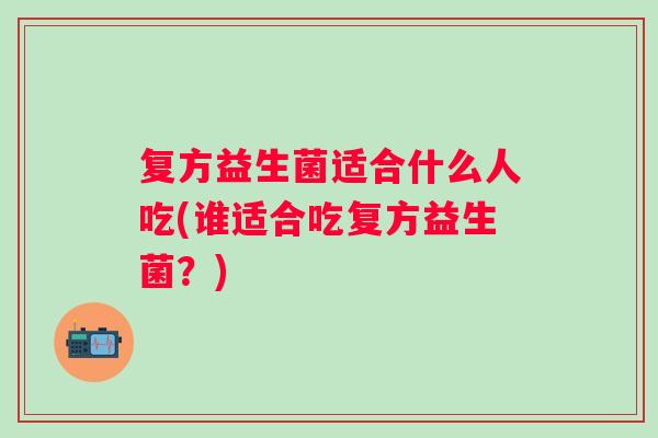 复方益生菌适合什么人吃(谁适合吃复方益生菌？)