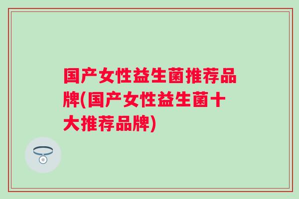 国产女性益生菌推荐品牌(国产女性益生菌十大推荐品牌)