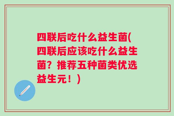 四联后吃什么益生菌(四联后应该吃什么益生菌？推荐五种菌类优选益生元！)