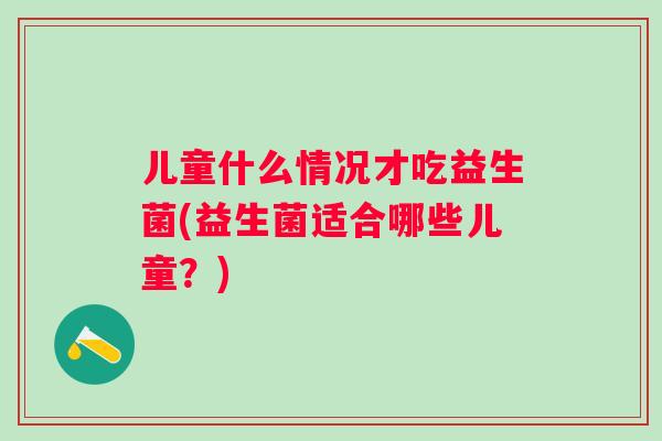 儿童什么情况才吃益生菌(益生菌适合哪些儿童?) 儿童什么情况才吃益生菌(益生菌适合哪些儿童?)