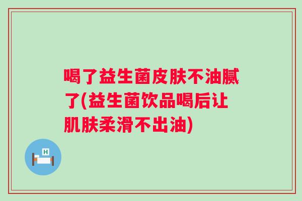 喝了益生菌不油腻了(益生菌饮品喝后让柔滑不出油)