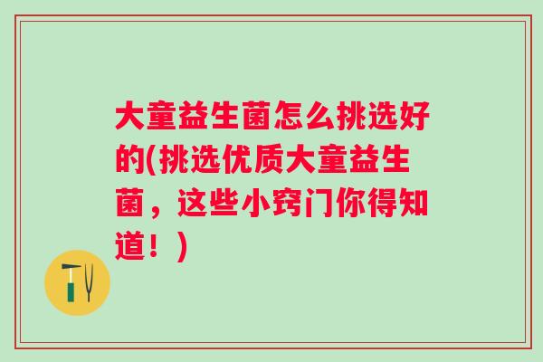 大童益生菌怎么挑选好的(挑选优质大童益生菌，这些小窍门你得知道！)