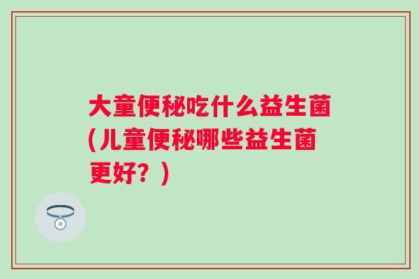 大童吃什么益生菌(儿童哪些益生菌更好？)