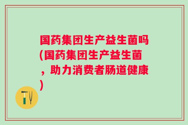 国药集团生产益生菌吗(国药集团生产益生菌，助力消费者肠道健康)
