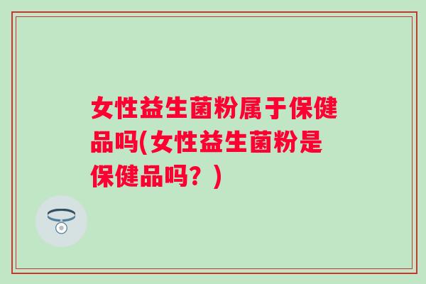 女性益生菌粉属于保健品吗(女性益生菌粉是保健品吗?) 女性益生菌粉属于保健品吗(女性益生菌粉是保健品吗?)