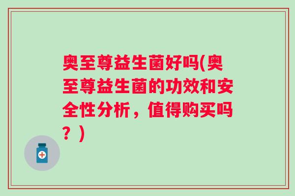 奥至尊益生菌好吗(奥至尊益生菌的功效和安全性分析，值得购买吗？)