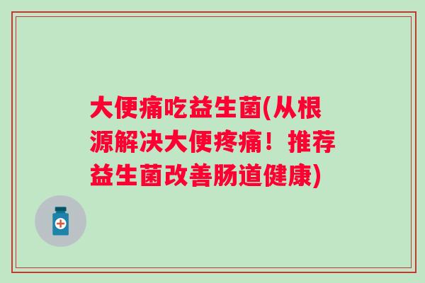 大便痛吃益生菌(从根源解决大便!推荐益生菌改善肠道健康) 大便痛吃益生菌(从根源解决大便!推荐益生菌改善肠道健康)