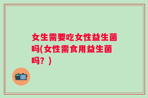女生需要吃女性益生菌吗(女性需食用益生菌吗?) 女生需要吃女性益生菌吗(女性需食用益生菌吗?)