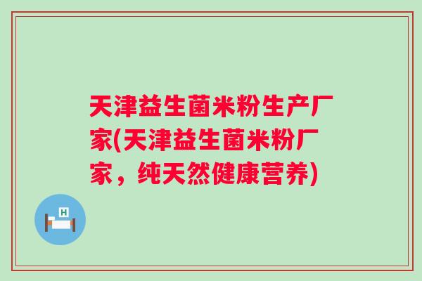 天津益生菌米粉生产厂家(天津益生菌米粉厂家，纯天然健康营养)