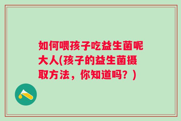 如何喂孩子吃益生菌呢大人(孩子的益生菌摄取方法,你知道吗?) 如何喂孩子吃益生菌呢大人(孩子的益生菌摄取方法,你知道吗?)