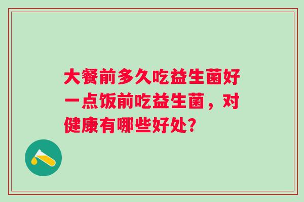 大餐前多久吃益生菌好一点饭前吃益生菌,对健康有哪些好处? 大餐前多久吃益生菌好一点饭前吃益生菌,对健康有哪些好处?