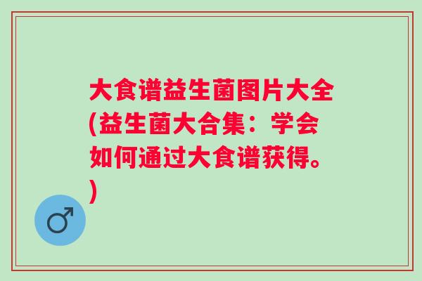 大食谱益生菌图片大全(益生菌大合集:学会如何通过大食谱获得。) 大食谱益生菌图片大全(益生菌大合集:学会如何通过大食谱获得。)