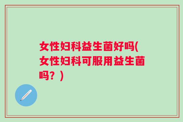 女性益生菌好吗(女性可服用益生菌吗?) 女性益生菌好吗(女性可服用益生菌吗?)