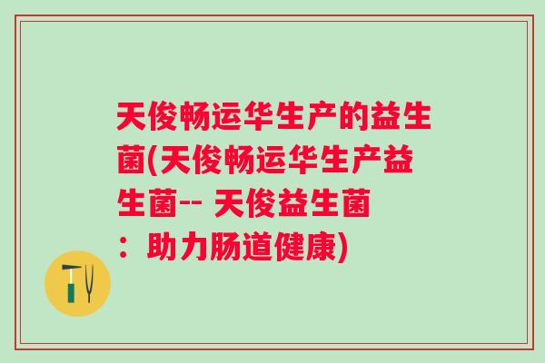 天俊畅运华生产的益生菌(天俊畅运华生产益生菌-- 天俊益生菌:助力肠道健康) 天俊畅运华生产的益生菌(天俊畅运华生产益生菌-- 天俊益生菌:助力肠道健康)