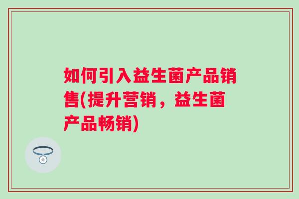如何引入益生菌产品销售(提升营销,益生菌产品畅销) 如何引入益生菌产品销售(提升营销,益生菌产品畅销)