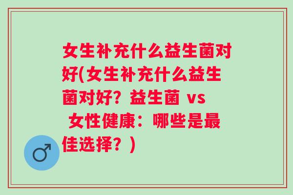 女生补充什么益生菌对好(女生补充什么益生菌对好?益生菌 vs 女性健康:哪些是佳选择?) 女生补充什么益生菌对好(女生补充什么益生菌对好?益生菌 vs 女性健康:哪些是佳选择?)