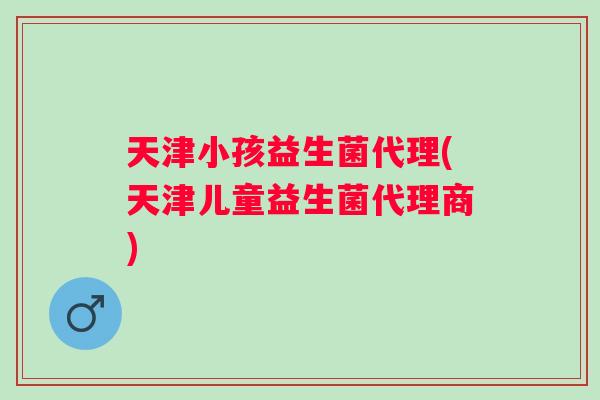 天津小孩益生菌代理(天津儿童益生菌代理商)
