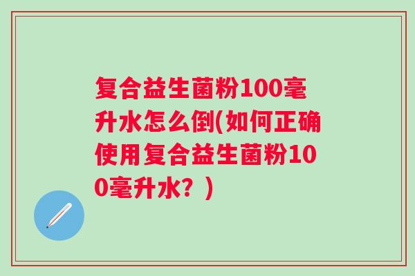 复合益生菌粉100毫升水怎么倒(如何正确使用复合益生菌粉100毫升水?) 复合益生菌粉100毫升水怎么倒(如何正确使用复合益生菌粉100毫升水?)