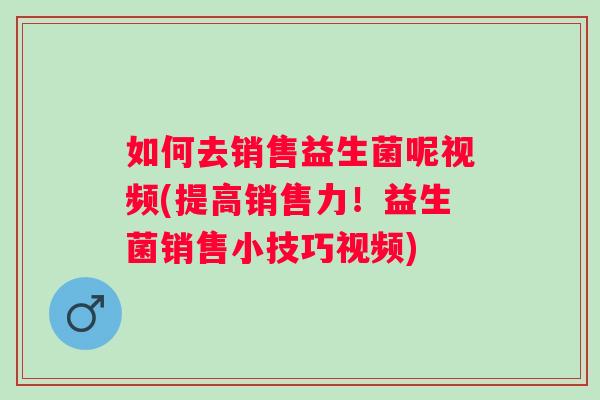 如何去销售益生菌呢视频(提高销售力!益生菌销售小技巧视频) 如何去销售益生菌呢视频(提高销售力!益生菌销售小技巧视频)