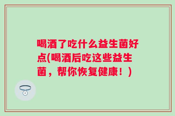 喝酒了吃什么益生菌好点(喝酒后吃这些益生菌,帮你恢复健康!) 喝酒了吃什么益生菌好点(喝酒后吃这些益生菌,帮你恢复健康!)