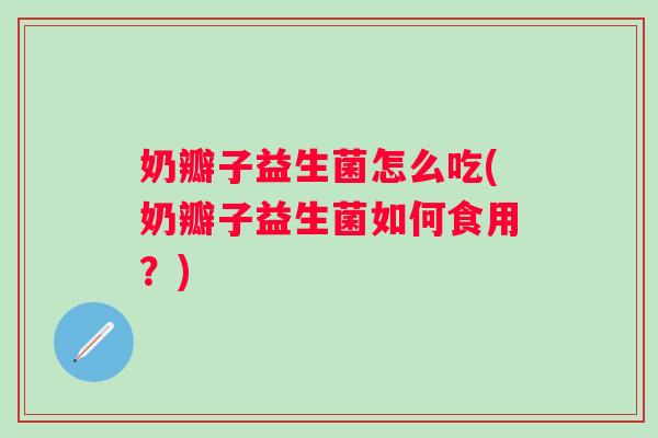 奶瓣子益生菌怎么吃(奶瓣子益生菌如何食用?) 奶瓣子益生菌怎么吃(奶瓣子益生菌如何食用?)