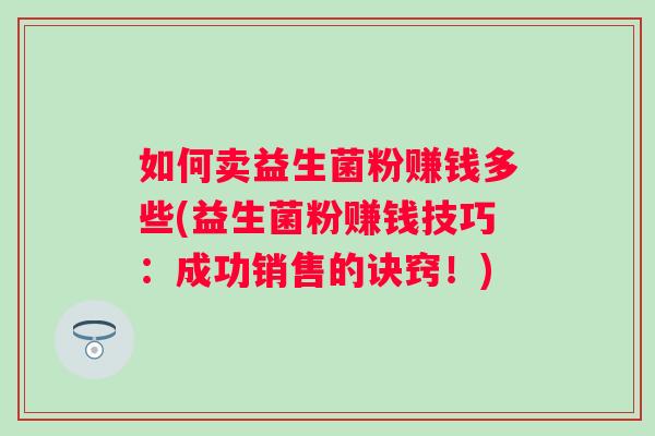 如何卖益生菌粉赚钱多些(益生菌粉赚钱技巧：成功销售的诀窍！)