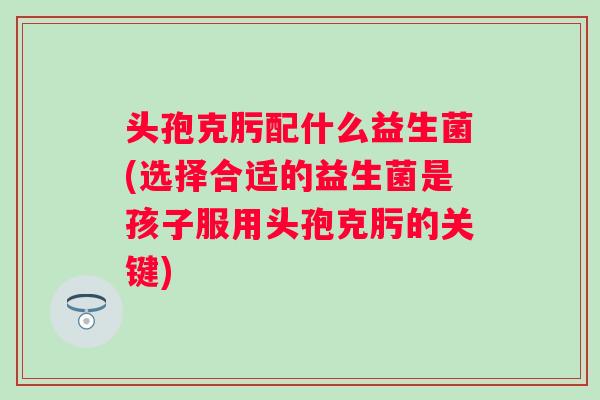 头孢克肟配什么益生菌(选择合适的益生菌是孩子服用头孢克肟的关键)