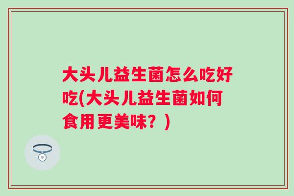 大头儿益生菌怎么吃好吃(大头儿益生菌如何食用更美味?) 大头儿益生菌怎么吃好吃(大头儿益生菌如何食用更美味?)