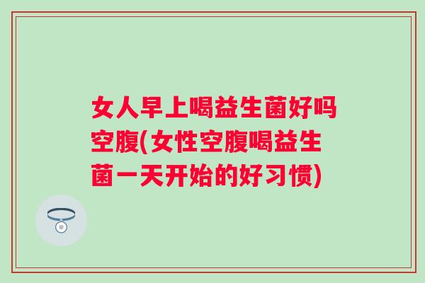 女人早上喝益生菌好吗空腹(女性空腹喝益生菌一天开始的好习惯) 女人早上喝益生菌好吗空腹(女性空腹喝益生菌一天开始的好习惯)