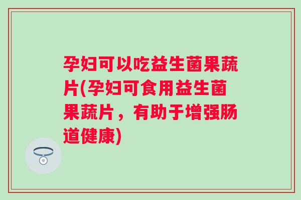 孕妇可以吃益生菌果蔬片(孕妇可食用益生菌果蔬片,有助于增强肠道健康) 孕妇可以吃益生菌果蔬片(孕妇可食用益生菌果蔬片,有助于增强肠道健康)