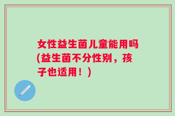 女性益生菌儿童能用吗(益生菌不分性别,孩子也适用!) 女性益生菌儿童能用吗(益生菌不分性别,孩子也适用!)