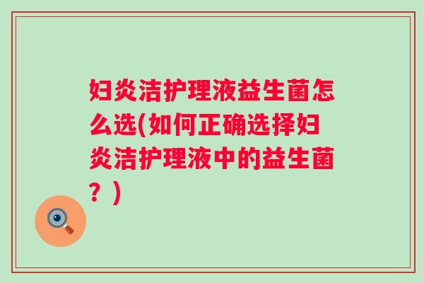 妇炎洁护理液益生菌怎么选(如何正确选择妇炎洁护理液中的益生菌？)
